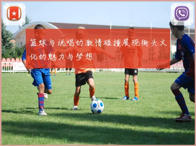 篮球与说唱的激情碰撞展现街头文化的魅力与梦想