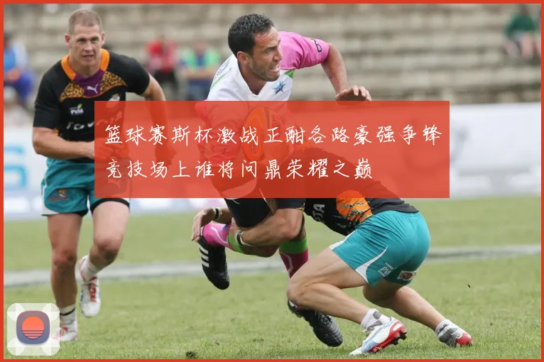 篮球赛斯杯激战正酣各路豪强争锋竞技场上谁将问鼎荣耀之巅