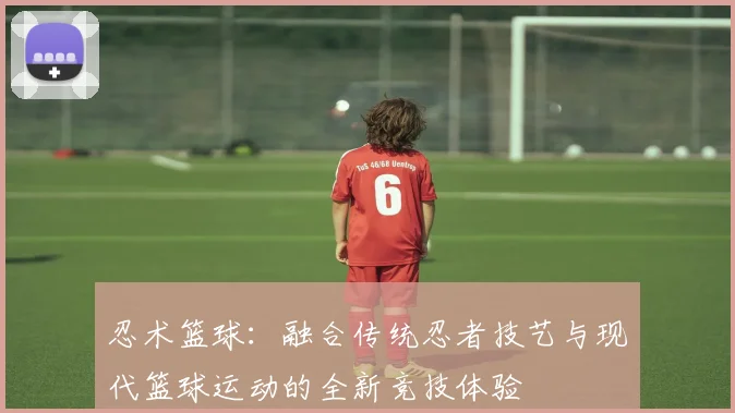 忍术篮球：融合传统忍者技艺与现代篮球运动的全新竞技体验