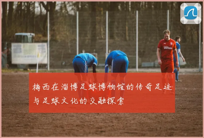 梅西在淄博足球博物馆的传奇足迹与足球文化的交融探索