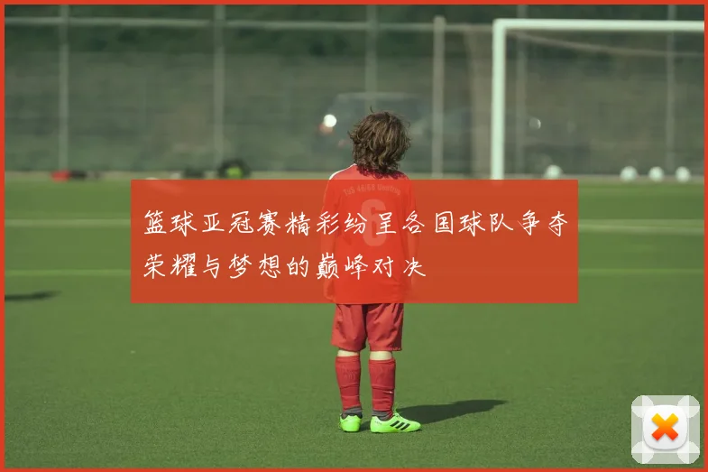 篮球亚冠赛精彩纷呈各国球队争夺荣耀与梦想的巅峰对决