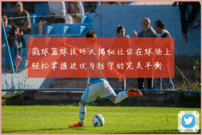 戳球篮球技巧大揭秘让你在球场上轻松掌握进攻与防守的完美平衡