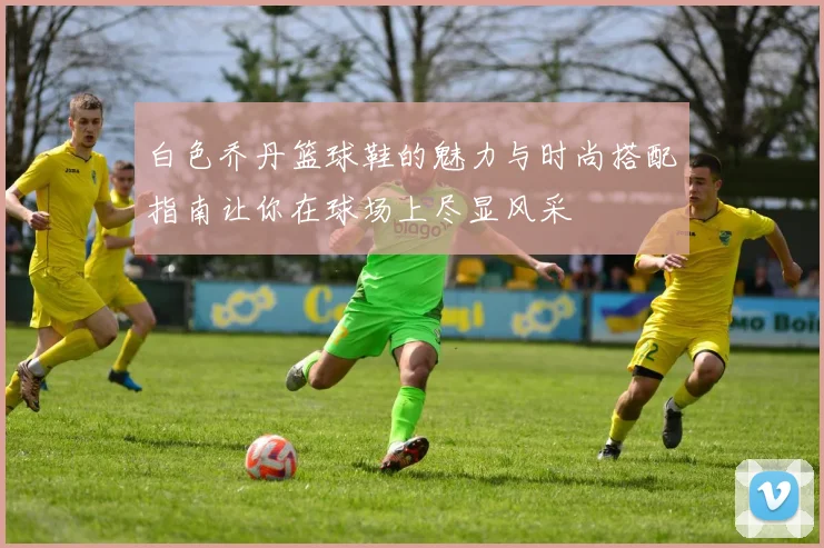 白色乔丹篮球鞋的魅力与时尚搭配指南让你在球场上尽显风采