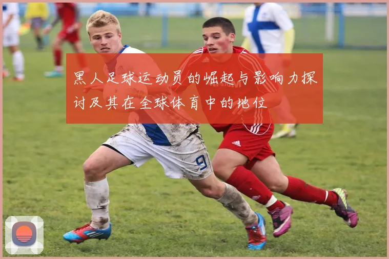 黑人足球运动员的崛起与影响力探讨及其在全球体育中的地位